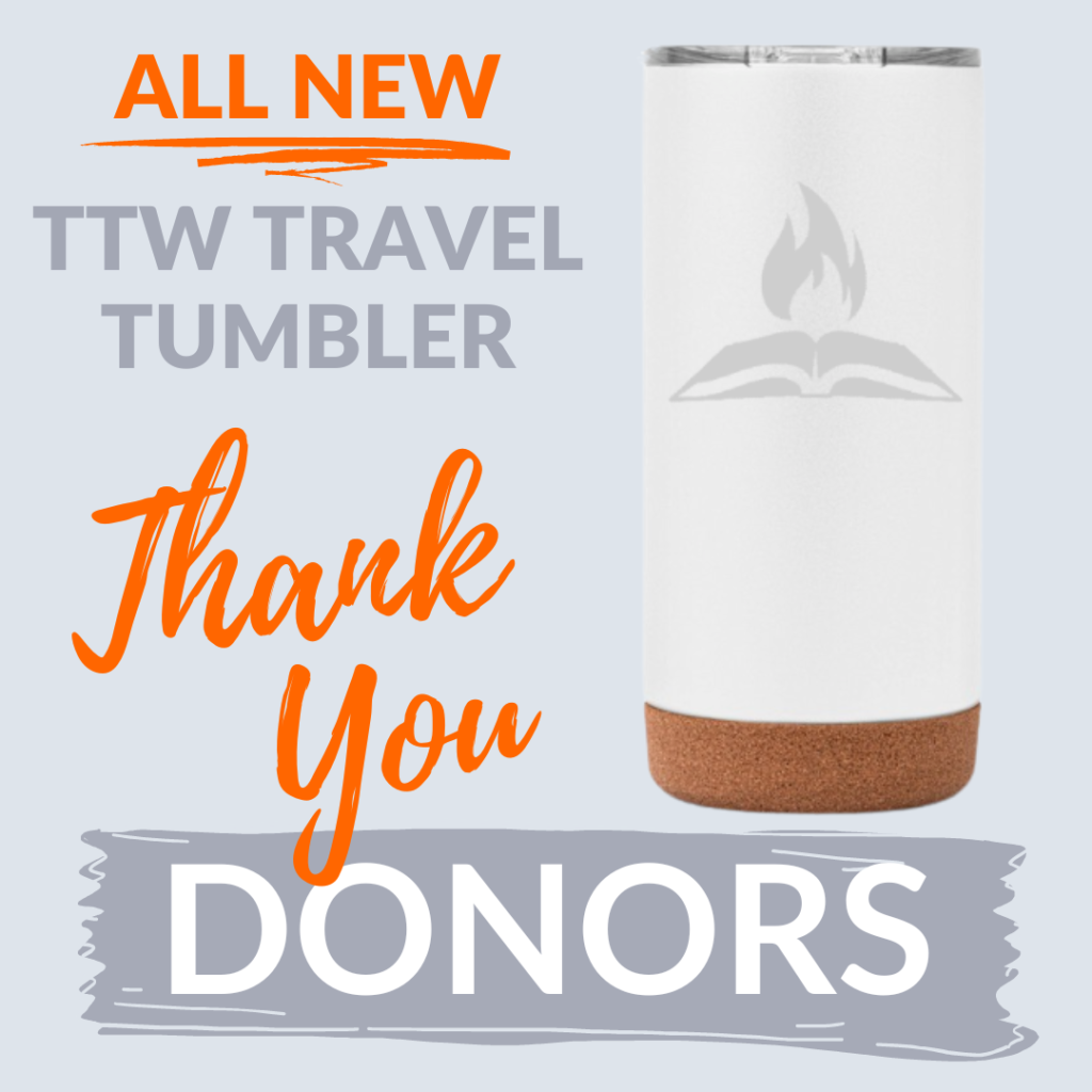 A picture of the thank you gift for all donations to TTW. A white travel tumbler with a grey Through the Word logo (open bible with flames) next to the words "All New TTW Traveler Tumbler" and "Thank You Donors"